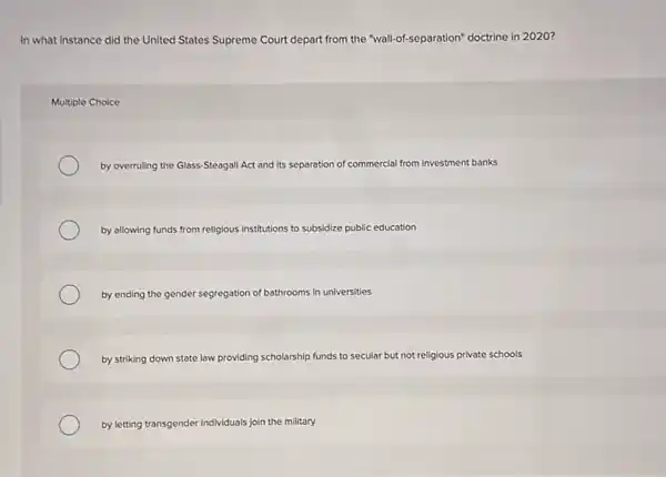 In what instance did the United States Supreme Court depart from the "wall-of-separation" doctrine in 2020?
Multiple Choice
by overruling the Glass -Steagall Act and its separation of commercial from investment banks
by allowing funds from religious institutions to subsidize public education
by ending the gender segregation of bathrooms in universities
by striking down state law providing scholarship funds to secular but not religious private schools
by letting transgender individuals join the military