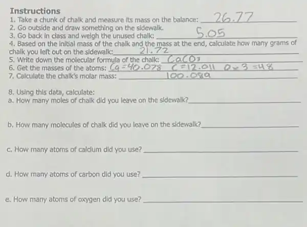 Instructions
1. Take a chunk of chalk and measure its mass on the balance: __
2. Go outside and draw something on the sidewalk.
3. Go back in class and weigh the unused chalk: __
4. Based on the initial mass of the chalk and the mass at the end, calculate how many grams of
chalk you left out on the sidewalk: __
5. Write down the molecular formula of the chalk: __
6. Get the masses of the atoms:
7. Calculate the chalk's molar mass: __
8. Using this data, calculate:
a. How many moles of chalk did you leave on the sidewalk? __
b. How many molecules of chalk did you leave on the sidewalk? __
c. How many atoms of calcium did you use? __
d. How many atoms of carbon did you use? __
e. How many atoms of oxygen did you use? __