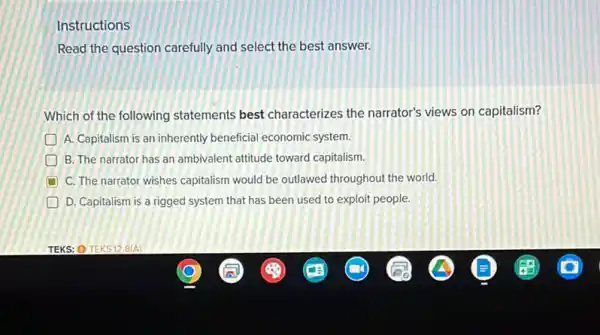 Instructions
Read the question carefully and select the best answer.
Which of the following statements best characterizes the narrator's views on capitalism?
A. Capitalism is an inherently beneficial economic system.
B. The narrator has an ambivalent attitude toward capitalism.
C. The narrator wishes capitalism would be outlawed throughout the world.
D D. Capitalism is a rigged system that has been used to exploit people.