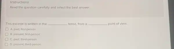 Instructions
Read the question carefully and select the best answer.
This excerpt is written in the __ tense, from a __ point of view.
A. past; first-person
B. present; first-person
D C. past; third-person
D. present; third-person