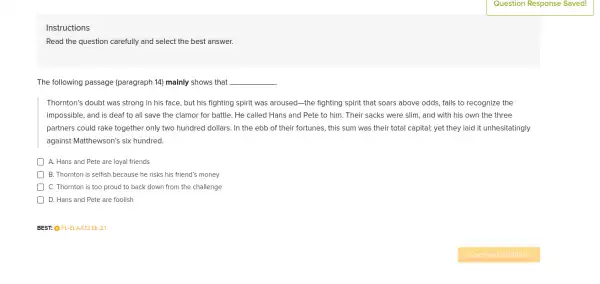 Instructions
Read the question carefully and select the best answer.
The following passage (paragraph 14) mainly shows that __
Thornton's doubt was strong in his face, but his fighting spirit was aroused-the fighting spirit that soars above odds.fails to recognize the
impossible, and is deaf to all save the clamor for battle. He called Hans and Pete to him. Their sacks were slim, and with his own the three
partners could rake together only two hundred dollars . In the ebb of their fortunes, this sum was their total capital;yet they laid it unhesitatingly
against Matthewson's six hundred.
A. Hans and Pete are loyal friends
) B. Thornton is selfish because he risks his friend's money
C. Thornton is too proud to back down from the challenge
D ) D. Hans and Pete are foolish