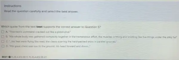 Instructions
Read the question carefully and select the best answer.
Which quote from the text best supports the correct answer to Question 5?
A. "Thornton's command cracked out like a pistol-shot."
B. "His whole body was gothered compectly together in the tremendous effort the muscles writhing and knotting like live things under the silky fur."
C. "...his feet were flying like mod, the claws scarring the hard-packed snow in parallel grooves."
D. "His grest chest was low to the ground, his head forward and down...