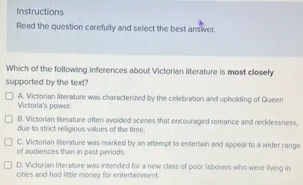 Instructions
Read the question carefully and select the best answer.
Which of the following inferences about Victorian literature is most closely
supported by the text?
A. Victorian literature was characterized by the celebration and upholding of Queen
Victoria's power.
B. Victorian literature often avoided scenes that encouraged romance and recklessness,
due to strict religious values of the time.
C. Victorian literature was marked by an attempt to entertain and appeal to a wider range
of audiences than in past periods.
D. Victorian literature was intended for a new class of poor laborers who were living in
cities and had little money for entertainment.