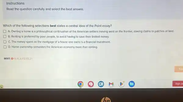 Instructions
Read the question carefully and select the best answer.
Which of the following selections best states a central idea of the Point essay?
A. Owning a home is a philosophical continuation of the American settlers moving west on the frontier, staking claims to patches of land.
B. Renting is preferred by poor people, to avoid having to save their limited money.
D C. The money spent on the mortgage of a house one owns is a financial investment.
D D. Home ownership stimulates the American economy more than renting.