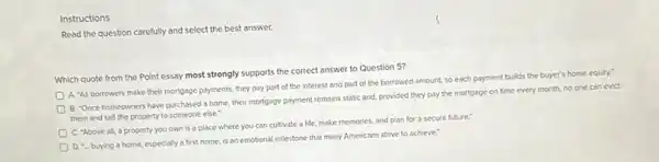 Instructions
Read the question carefully and select the best answer.
Which quote from the Point essay most strongly supports the correct answer to Question 5?
D
A. As borrowers make their mortgage payments, they pay part of the interest and part of the borrowed amount, so each payment builds the buyer's home equity."
D
B. "Once homeowners have purchased a home, their mortgage payment remains static and, provided they pay the mortgage on time every month, no one can evict
them and sell the property to someone else."
C. "Above all, a property you own is a place where you can cultivate a life make memories, and plan for a secure future."
D. - buying a home especially a first home is an emotional milestone that many Americans strive to achieve."