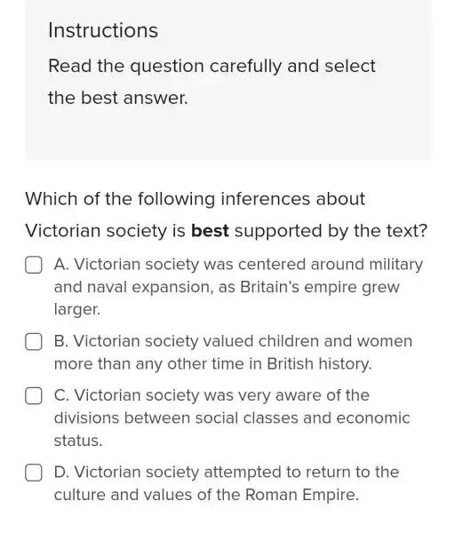 Instructions
Read the question carefully and select
the best answer.
Which of the following inferences about
Victorian society is best supported by the text?
A. Victorian society was centered around military
and naval expansion, as Britain's empire grew
larger.
B. Victorian society valued children and women
more than any other time in British history.
C. Victorian society was very aware of the
divisions between social classes and economic
status.
D. Victorian society attempted to return to the