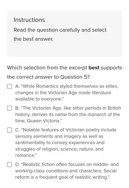 Instructions
Read the question carefully and select
the best answer.
Which selection from the excerpt best supports
the correct answer to Question 5?
A. "While Romantics styled themselves as elites.
changes in the Victorian Age made literature
available to everyone."
B. "The Victorian Age . like other periods in British
history.derives its name from the monarch of the
time.Queen Victoria."
C. "Notable features of Victorian poetry include
sensory elements and imagery as well as
sentimentality ' to convey experiences ; and
struggles of religion , science , nature, and
romance."
D. "Realistic fiction often focuses on middle-and
Social