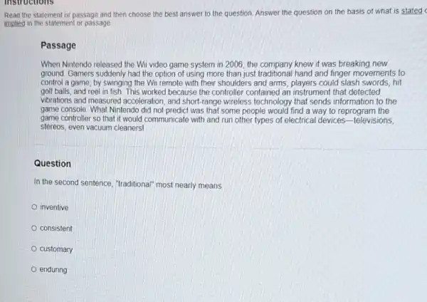 instructions
Read the statement or passage and then choose the best answer to the question. Answer the question on the basis of what is stated
implied in the statement or passage
Passage
When Nintendo released the Wii video game system in 2006, the company knew it was breaking new
ground. Gamers suddenly had the option of using more than just traditional hand and finger movements to
control a game; by swinging the Wi remote with their shoulders and arms, players could slash swords, hit
golf balls, and reel in fish. This worked because the controller contained an instrument that detected
vibrations and measured acceleration, and short-range wireless technology that sends information to the
game console. What Nintendo did not predict was that some people would find a way to reprogram the
game controller so that it would communicate with and run other types of electrical devices -televisions,
stereos, even vacuum cleaners!
Question
In the second sentence ,"traditional" most nearly means
inventive
consistent
customary
enduring