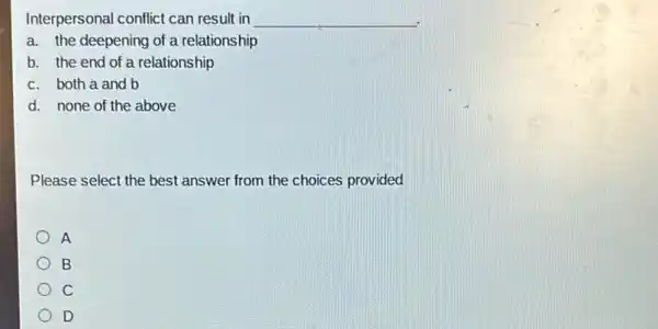 Interpersonal conflict can result in __
a. the deepening of a relationship
b. the end of a relationship
c. both a and b
d. none of the above
Please select the best answer from the choices provided
A
B
C
D