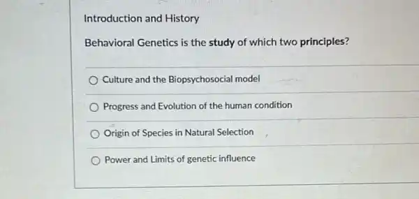 Introduction and History
Behavioral Genetics is the study of which two principles?
Culture and the Biopsychosocial model
Progress and Evolution of the human condition
Origin of Species in Natural Selection
Power and Limits of genetic influence