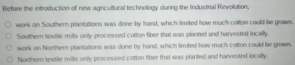 Before the introduction of new agricultural technology during the Industrial Revolution,
work on Southern plantations was done by hand which limited how much cotton could be grown.
Southern textile mills only processed cotton fiber that was planted and harvested locally.
work on Northern plantations was done by hand which limited how much cotton could be grown.
Northern textile mills only processed cotton fiber that was planted and harvested locally.