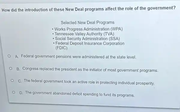 How did the introduction of these New Deal programs affect the role of the government?
Selected New Deal Programs
- Works Progress Administration (WPA)
- Tennessee Valley Authority (TVA)
- Social Security Administration (SSA)
- Federal Deposit Insurance Corporation (FDIC)
A. Federal government pensions were administered at the state level.
B. Congress replaced the president as the initiator of most government programs.
C. The federal government took an active role in protecting individual prosperity.
D. The government abandoned deficit spending to fund its programs.