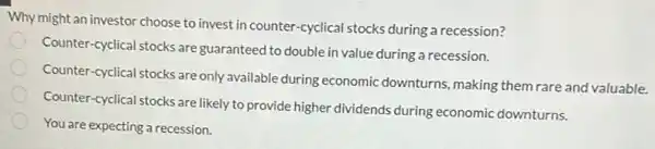 Why might an investor choose to invest in counter -cyclical stocks during a recession?
Counter-cyclical stocks are guaranteed to double in value during a recession.
Counter-cyclical stocks are only available during economic downturns, making them rare and valuable.
Counter-cyclical stocks are likely to provide higher dividends during economic downturns.
You are expecting a recession.