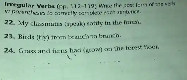 Irregular Verbs (pp. 112-119) Write the past form of the verb
in parentheses to correctly complete each sentence.
22.My classmates (speak) softly in the forest.
23. Birds (fly) from branch to branch.
24. Grass and ferns had (grow)on the forest floor.