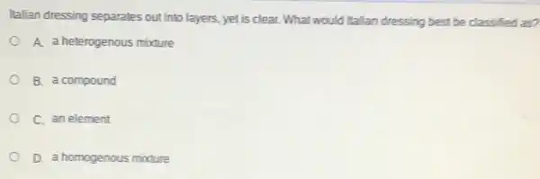 Italian dressing separates out into layers, yet is clear. What would Italian dressing best be classified as?
A. a heterogenous mixture
B. a compound
C. an element
D. a homogenous mixture