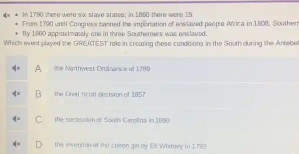 Ix - In 1790 there were six slave states; in 1860 there were 15.
- From 1790 until Congress banned the importation of enslaved people Africa in 1808, Southerr
- By 1860 approximately one in three Southerners was enslaved.
Which event played the GREATEST role in creating these conditions in the South during the Antebel
A
the Northwest Ordinance of 1789
B
the Dred Scott decision of 1857
C
the secession of South Carolina in 1860
D
the invention of the cotton gin by Eli Whitney in 1793