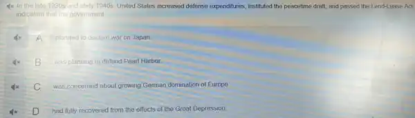 Ix In the late 1930s'and early 1940s, United States increased defense expenditures, instituted the peacetime draft, and passed the Lend-Lease Act,
indicating that the government
A
planned to declare war on Japan
B
was planning to defend Pearl Harbor.
C
was concerned about growing German domination of Europe
D
had fully recovered from the effects of the Great Depression.