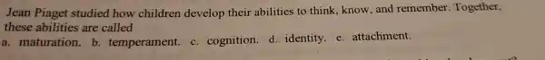 Jean Piaget studied how children develop their abilities to think,know,and remember Together,
these abilities are called
a.maturation.b temperament.c. cognition.d. identity e attachment.