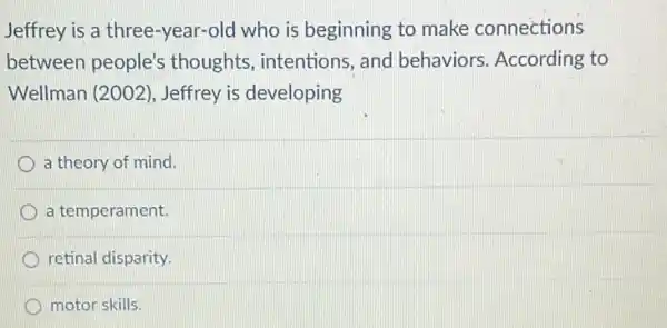 Jeffrey is a three -year-old who is beginning to make connections
between people's thoughts, intentions and behaviors According to
Wellman (2002), Jeffrey is developing
a theory of mind.
a temperament.
retinal disparity.
motor skills.