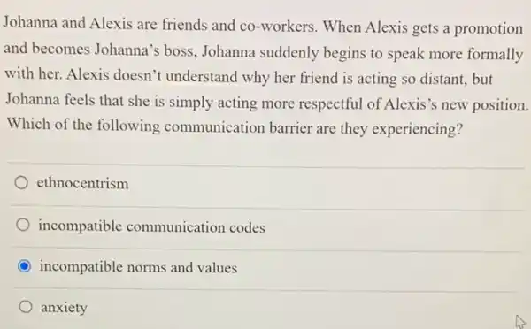 Johanna and Alexis are friends and co-workers When Alexis gets a promotion
and becomes Johanna's boss, Johanna suddenly begins to speak more formally
with her. Alexis doesn't understand why her friend is acting so distant.but
Johanna feels that she is simply acting more respectful of Alexis's new position.
Which of the following communication barrier are they experiencing?
ethnocentrism
incompatible communication codes
incompatible norms and values
anxiety