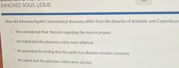 How did Johannes Kepler's astronomical discovery differ from the theories of Aristotle and Copernicus.
He contradicted their theories regarding the moon's phases.
He stated that the planetary orbits were elliptical.
He promoted the finding that the earth-sun distance remains constant.
He stated that the planetary orbits were circular.