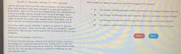 by John F. Kennedy.January 20, 1961 (excerpt)
Let the word go forth from this time and place, to friend and foe
alike, that the torch has been passed to a new generation of
Americans-born in this century, tempered by war,disciplined by
a hard and bitter peace, proud of our ancient heritage-and
unwilling to witness or permit the slow undoing of those human
rights to which this nation has always been committed, and to
which we are committed today at home and around the world.
Let every nation know whether it wishes us well or ill, that we
shall pay any price, bear any burden, meet any hardship, support
any friend, oppose any foe to assure the survival and the success
of liberty.
This much we pledge -and more
To those old allies whose cultural and spiritual origins we share,
we pledge the loyalty of faithful friends. United there is little we
cannot do in a host of cooperative ventures Divided there is little
we can do-for we dare not meet a powerful challenge at odds
and split asunder.
Which statement best describes the persuasive strategy of the speaker?
A. The speaker ethically highlights the idea that America has pledged its loyalty to friends
B. The speaker emotionally calls upon American citizens to be united in pursuit of ideals.
C. The speaker logically presents the idea that all Americans need to stand together.
D. The speaker passionately argues the idea that America needs to continue to grow.