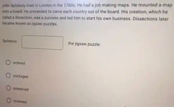 John Spilsbury lived in London in the 1760s.He had a job making maps. He mounted a map
onto a board. He proceeded to carve each country out of the board. His creation, which he
called a dissection, was a success and led him to start his own business. Dissections later
became known as jigsaw puzzles.
Spilsbury square  the jigsaw puzzle.
ordered
packaged
preserved
invented