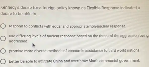 Kennedy's desire for a foreign policy known as Flexible Response indicated a
desire to be able to __
respond to conflicts with equal and appropriate non-nuclear response.
use differing levels of nuclear response based on the threat of the aggression being
addressed.
promise more diverse methods of economic assistance to third world nations.
better be able to infiltrate China and overthrow Mao's communist government.