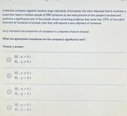 A ketchup company regularly receives large shipments of tomatoes. For each shipment that is received, a
supervisor takes a random sample of 500 tomatoes to see what percent of the sample is brulsed and
performs a significance test If the sample shows convincing evidence that more than 10%  of the entire
shlpment of tomatoes is bruised, then they will request a new shipment of tomatoes.
Let prepresent the proportion of tomatoes in a shipment that are bruised.
What are appropriate hypotheses for the company's significance test?
Choose 1 answer:
A
H_(a):pneq 0.1
H_(0):p=0.1
B
H_(0):pneq 0.1
H_(a):p=0.1
C
H_(0):p=0.1
H_(a):pgt 0.1
D
H_(a):plt 0.1
H_(0):p=0.1