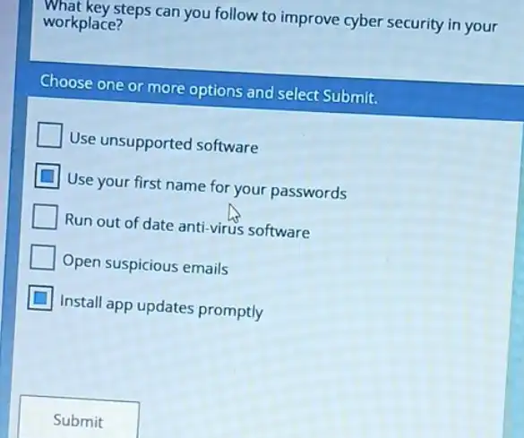 what key steps can you follow to improve cyber security in your
workplace?
Choose one or more options and select Submit.
Use unsupported software
Use your first name for your passwords
Run out of date anti-virus software
Open suspicious emails
Install app updates promptly