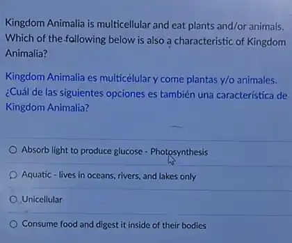 Kingdom Animalia is multicellular and eat plants and/or animals.
Which of the-fallowing below is also a characteristic of Kingdom
Animalia?
Kingdom Animalia es multicélular y come plantas ntas y/o animales. y/0
¿Cuál de las siguientes opciones es también una característica de
Kingdom Animalia?
Absorb light to produce glucose - Photosynthesis
Aquatic - lives in oceans rivers, and lakes only
Unicellular
Consume food and digest it inside of their bodies