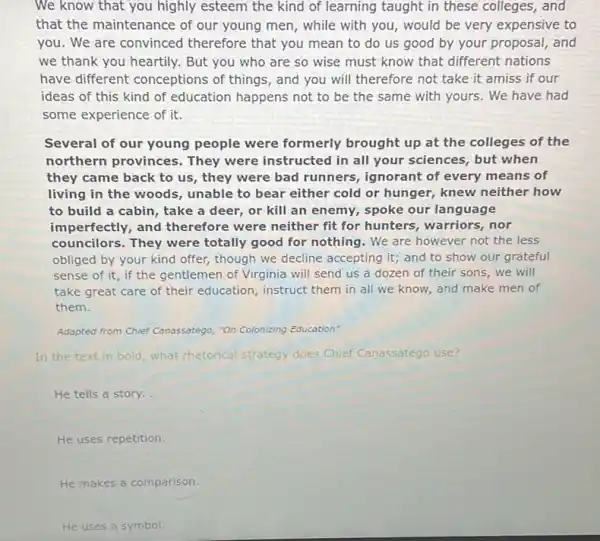 We know that you highly esteem the kind of learning taught in these colleges, and
that the maintenance of our young men, while with you, would be very expensive to
you. We are convinced therefore that you mean to do us good by your proposal, and
we thank you heartily.But you who are so wise must know that different nations
have different conceptions of things, and you will therefore not take it amiss if our
ideas of this kind of education happens not to be the same with yours. We have had
some experience of it.
Several of our young people were formerly brought up at the colleges of the
northern provinces.They were instructed in all your sciences, but when
they came back to us, they were bad runners, ignorant of every means of
living in the woods , unable to bear either cold or hunger, knew neither how
to build a cabin , take a deer, or kill an enemy, spoke our language
imperfectly, and therefore were neither fit for hunters, warriors, nor
councilors. They were totally good for nothing . We are however not the less
obliged by your kind offer, though we decline accepting it; and to show our grateful
sense of it, if the gentlemen of Virginia will send us a dozen of their sons.we will
take great care of their education, instruct them in all we know, and make men of
them.
Adapted from Chief Canassatego "On Colonizing Education"
In the text in bold, what rhetorical strategy does Chief Canassatego use?
He tells a story.
He uses repetition.
He makes a comparison.
He uses a symbol.