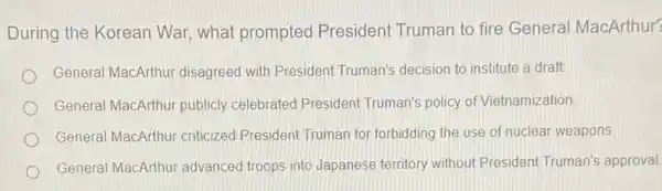 During the Korean War, what prompted President Truman to fire Genera MacArthur?
General MacArthur disagreed with Presiden Truman's decision to institute a draft
General MacArthur publicly celebrated President Truman's policy of Vietnamization
General MacArthur criticized President Truman for forbidding the use of nuclear weapons
General MacArthur advanced troops into Japanese territory without President Truman's approval