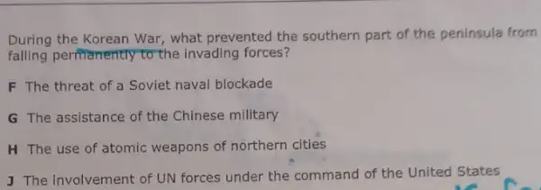 During the Korean War,what prevented the southern part of the peninsula from
falling permanently to the invading forces?
F The threat of a Soviet naval blockade
G The assistance of the Chinese military
H The use of atomic weapons of northern cities
J The involvement of UN forces under the command of the United States