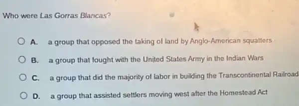 Who were Las Gorras Blancas?
A. a group that opposed the taking of land by Anglo-American squatters
B. a group that fought with the United States Army in the Indian Wars
C. a group that did the majority of labor in building the Transcontinental Railroad
D. a group that assisted settlers moving west after the Homestead Act