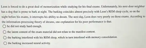 Leon is forced to do a great deal of memorization while studying for his final exams.Unfortunately, his next-door neighbor
has a dog that is prone to bark at night. The barking coincides almost precisely with Leon's REM sleep cycle,so on the
night before his exams., it interrupts his ability to dream. The next day, Leon does very poorly on those exams.According to
the information-processing theory of dreams, one explanation for his poor performance is that:
he did not study hard enough.
the latent content of the exam material did not relate to the manifest content.
the barking interfered with his REM sleep, which in turn interfered with memory consolidation.
the barking increased neural activity.