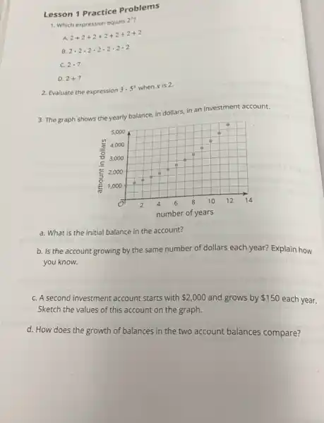 Lesson 1 Practice Problems
1. Which expression equals 2^7
A. 2+2+2+2+2+2+2
B. 2cdot 2cdot 2cdot 2cdot 2cdot 2cdot 2
C. 2cdot 7
D. 2+7
2. Evaluate the expression 3cdot 5^x when x is 2.
3. The graph shows the yearly balance, in dollars, in an investment account.
a. What is the initial balance in the account?
b. Is the account growing by the same number of dollars each year? Explain how you know.
C. A second investment account starts with
 2,000
and grows by 150 each year. Sketch the values of this account on the graph.
d. How does the growth of balances in the two account balances compare?