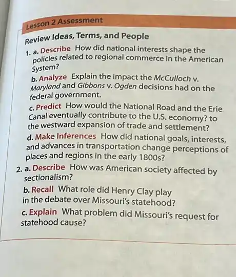 Lesson 2 Assessment
Review Ideas, Terms, and People
1. a. Describe How did national interests shape the
policies related to regional commerce in the American
System?
b. Analyze Explain the impact the McCulloch v.
Maryland and Gibbons v.Ogden decisions had on the
federal government.
c. Predict How would the National Road and the Erie
Canal eventually contribute to the U.S. economy? to
the westward expansion of trade and settlement?
d. Make Inferences How did national goals, interests,
and advances in transportation change perceptions of
places and regions in the early 1800s?
2. a. Describe How was American society affected by
sectionalism?
b. Recall What role did Henry Clay play
in the debate over Missouri's statehood?
c. Explain What problem did Missouri's request for
statehood cause?