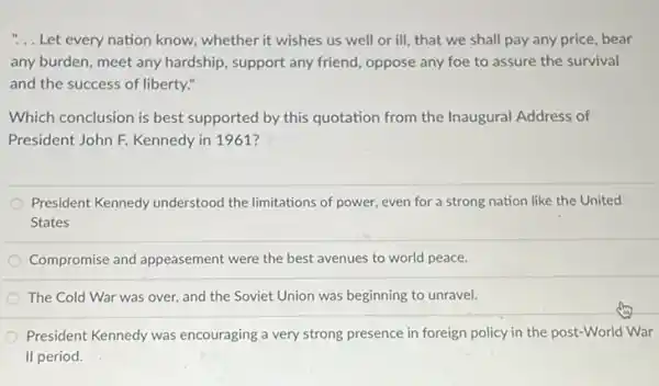 "... Let every nation know.whether it wishes us well or ill, that we shall pay any price, bear
any burden, meet any hardship, support any friend oppose any foe to assure the survival
and the success of liberty."
Which conclusion is best supported by this quotation from the Inaugural Address of
President John F. Kennedy in 1961?
President Kennedy understood the limitations of power.even for a strong nation like the United
States
Compromise and appeasement were the best avenues to world peace.
The Cold War was over, and the Soviet Union was beginning to unravel.
President Kennedy was encouraging a very strong presence in foreign policy in the post-World War
II period.