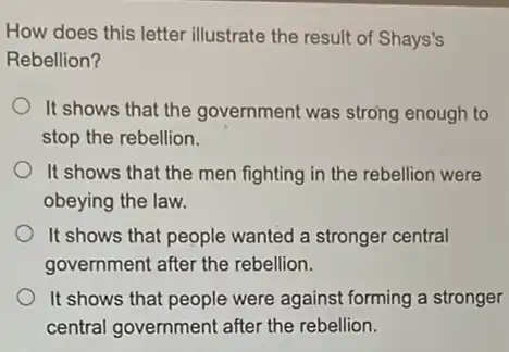 How does this letter illustrate the result of Shays's
Rebellion?
It shows that the government was strong enough to
stop the rebellion.
It shows that the men fighting in the rebellion were
obeying the law.
It shows that people wanted a stronger central
government after the rebellion.
It shows that people were against forming a stronger
central government after the rebellion.