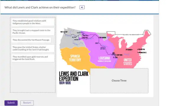 What did Lewis and Clark achieve on their expedition?
They established good relations with
Indigenous people in the West.
They brought back a mapped route to the
Pacific Ocean.
They discovered the Northwest Passage.
They gave the United States a better
understanding of the land it had bought.
They stumbled upon gold reserves and
triggered the Gold Rush.
square 
FORT CLATSUP
boundary not determined-
Sheet rows	FORT MANOMN
so
PITTSBURGY -	PHULELPHIA
- WISHINGTON DC
SPANISH
LOUISIAN INA ST. Lous
CAMP WOOD
TERRITORY
ACQURED BY THE US M
UNITED
STATES
AND CLARK
square 
1804-1806