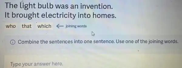 The light bulb was an invention.
It brought electricity into homes.
who that which joining words
I Combine the sentences into one sentence. Use one of the joining words.
Type your answer here.