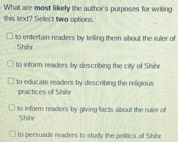 What are most likely the author's purposes for writing
this text? Select two options.
to entertain readers by telling them about the ruler of
Shihr
to inform readers by describing the city of Shihr
to educate readers by describing the religious
practices of Shihr
to inform readers by giving facts about the ruler of
Shihr
to persuade readers to study the politics of Shihr