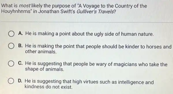 What is most likely the purpose of "A Voyage to the Country of the
Houyhnhnms" in Jonathan Swift's Gulliver's Travels?
A. He is making a point about the ugly side of human nature.
B. He is making the point that people should be kinder to horses and
other animals.
C. He is suggesting that people be wary of magicians who take the
shape of animals.
D. He is suggesting that high virtues such as intelligence and
kindness do not exist.