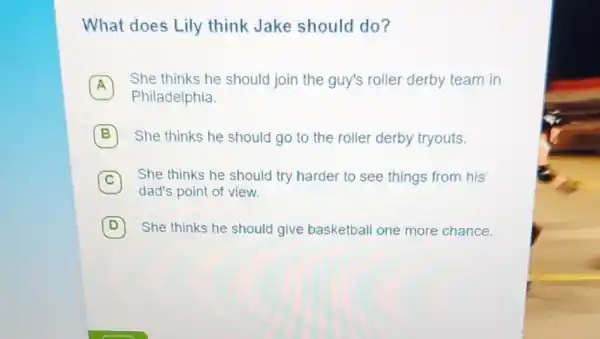 What does Lily think Jake should do?
A
She thinks he should join the guy's roller derby team in
A
Philadelphia
B She thinks he should go to the roller derby tryouts.
C
She thinks he should try harder to see things from his
dad's point of view
D She thinks he should give basketball one more chance. D