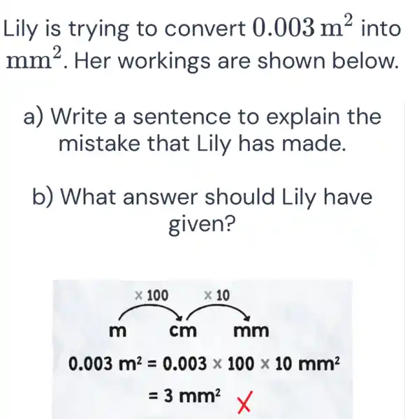 Lily is trying to convert 0.003m^2 into
mm^2 . Her workings are shown below.
a) Write a sentence to explain the
mistake that Lily has made.
b) What answer should Lily have
given?