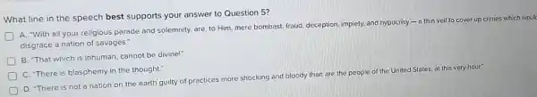 What line in the speech best supports your answer to Question 5?
A. "With all your religious parade and solemnity.are, to Him, mere bombast, fraud, deception, impiety,and hypocrisy - 0 thin veil to cover up crimes which woul
disgrace a nation of savages."
D
B. "That which is Inhuman, cannot be divine!"
C. There is blasphem in the thought."
D
D. "There is not a nation on the earth guilty of practices more shocking and bloody than are the people
of the United States at this very hour"