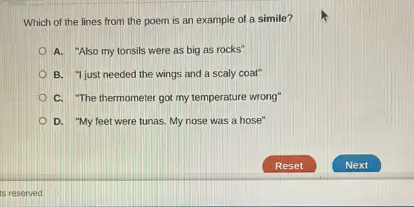 Which of the lines from the poem is an example of a simile?
A. "Also my tonsils were as big as rocks"
B. "just needed the wings and a scaly coat"
C. The thermometer got my temperature wrong"
D. "My feet were tunas. My nose was a hose"
ts reserved.