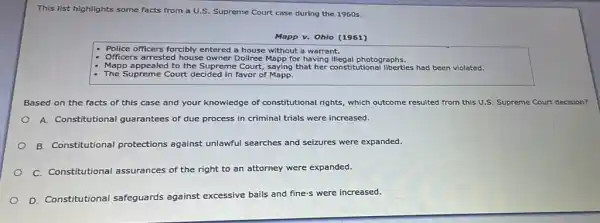 This list highlights some facts from a U.S. Supreme Court case during the 1960 s.
Mapp v. Ohio (1961)
- Police officers forcibly entered a house without a warrant.
- Officers arrested house owner Dollice Mapp for having illegal photographs.
- Mapp appealed to the Supreme Court, saying that her constitutional liberties had been violated.
- The Supreme Court decided in favor of Mapp.
Based on the facts of this case and your knowledge of constitutional rights, which outcome resulted from this U.S. Supreme Court decisio
A. Constitutional guarantees of due process in criminal trials were increased.
B. Constitutional protections against unlawful searches and seizures were expanded.
C. Constitutional assurances of the right to an attorney were expanded.
D. Constitutional safeguards against excessive bails and fine-s were increased.