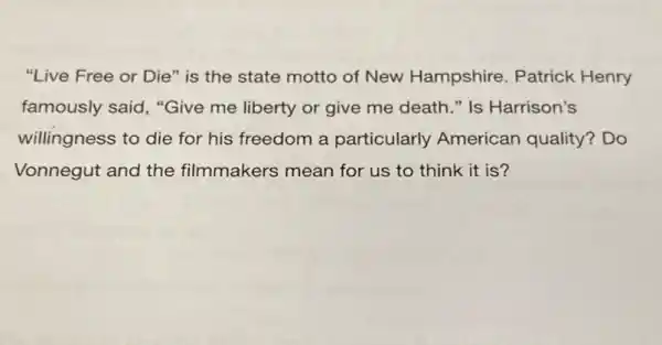 "Live Free or Die"is the state motto of New Hampshire . Patrick Henry
famously said, "Give me liberty or give me death." Is Harrison's
willingness to die for his freedom a particularly American quality? Do
Vonnegut and the filmmakers mean for us to think it is?